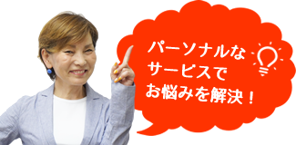 パーソナルなサービスでお悩みを解決！